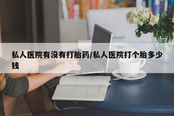 推荐个卖流产药的微信私人医院有没有打胎药/私人医院打个胎多少钱