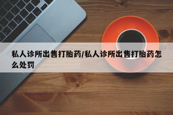 推荐个卖流产药的微信私人诊所出售打胎药/私人诊所出售打胎药怎么处罚