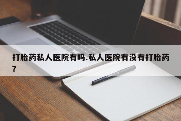 推荐个卖流产药的微信打胎药私人医院有吗.私人医院有没有打胎药？
