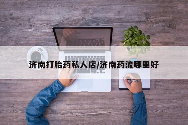 推荐个卖流产药的微信济南打胎药私人店/济南药流哪里好