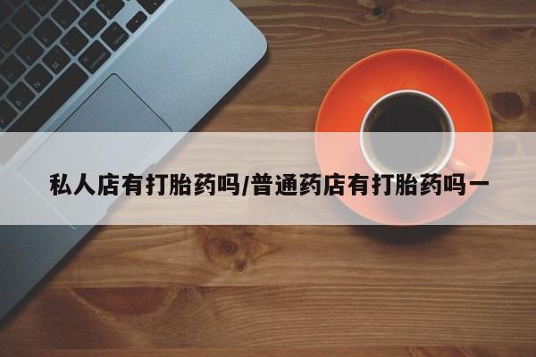 推荐个卖流产药的微信私人店有打胎药吗/普通药店有打胎药吗一