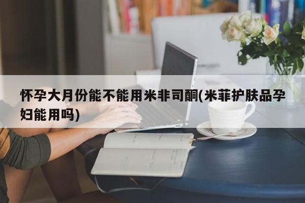 推荐个卖流产药的微信怀孕大月份能不能用米非司酮(米菲护肤品孕妇能用吗)