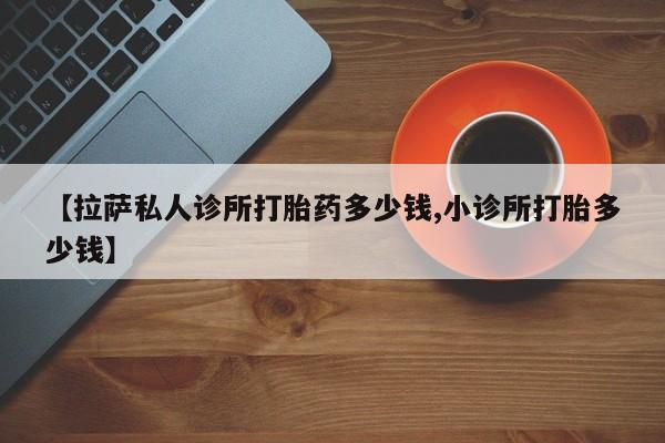 推荐个卖流产药的微信【拉萨私人诊所打胎药多少钱,小诊所打胎多少钱】