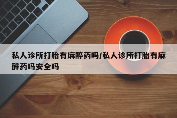 推荐个卖流产药的微信私人诊所打胎有麻醉药吗/私人诊所打胎有麻醉药吗安全吗